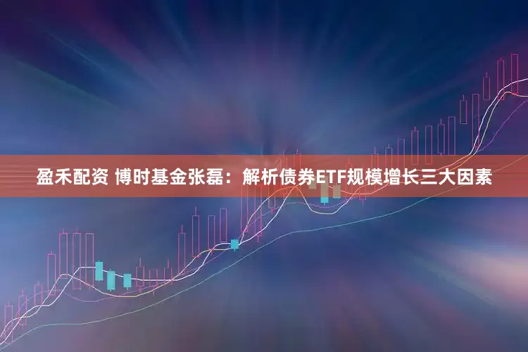 盈禾配资 博时基金张磊：解析债券ETF规模增长三大因素