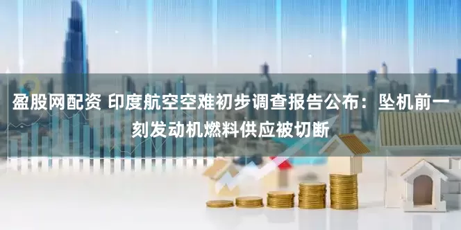 盈股网配资 印度航空空难初步调查报告公布：坠机前一刻发动机燃料供应被切断