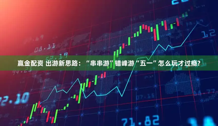 赢金配资 出游新思路：“串串游”错峰游“五一”怎么玩才过瘾?