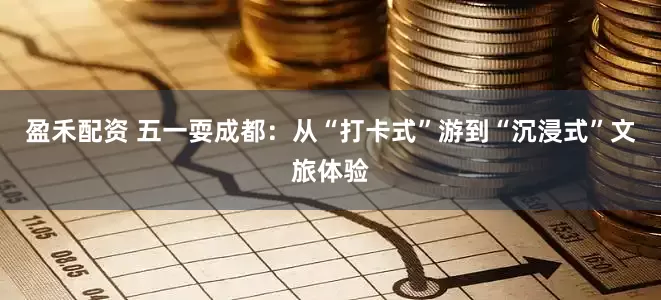 盈禾配资 五一耍成都：从“打卡式”游到“沉浸式”文旅体验